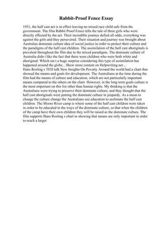 Rabbit-Proof Fence Essay
1931, the half cast act is in effect leaving no mixed race child safe from the
government. The film Rabbit Proof Fence tells the tale of three girls who were
directly effected by the act. Their incredible journey defied all odds, everything was
against the girls and they persevered. Their situation and journey was brought about
Australias dominate culture idea of social justice in order to protect their culture and
the paradigms of the half cast children. The assimilation of the half cast aboriginals is
prevalent throughout the film due to the mixed paradigms. The dominate culture of
Australia didn t like the fact that there were children who were both white and
aboriginal. Which isn t a huge surprise considering this type of assimilation has
happened around the globe... Show more content on Helpwriting.net ...
Hans Rosling s TED talk New Insights On Poverty Around the world had a chart that
showed the means and goals for development. The Australians at the time during the
film had the means of culture and education, which are not particularly important
means compared to the others on the chart. However, in the long term goals culture is
the most important on this list other than human rights. My thinking is that the
Australians were trying to preserve their dominate culture, and they thought that the
half cast aboriginals were putting the dominate culture in jeopardy. As a mean to
change the culture change the Australians use education to asslimate the half cast
children. The Moore River camp is where some of the half cast children were taken
in order to be educated in the ways of the dominate culture, so that when the children
of the camp have their own children they will be raised as the dominate culture. The
film supports Hans Rosling s chart in showing that means are only important in order
to reach a larger
 