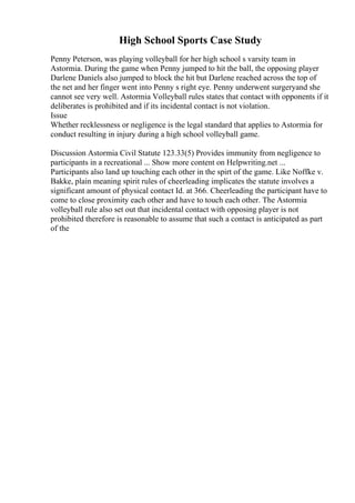 High School Sports Case Study
Penny Peterson, was playing volleyball for her high school s varsity team in
Astormia. During the game when Penny jumped to hit the ball, the opposing player
Darlene Daniels also jumped to block the hit but Darlene reached across the top of
the net and her finger went into Penny s right eye. Penny underwent surgeryand she
cannot see very well. Astormia Volleyball rules states that contact with opponents if it
deliberates is prohibited and if its incidental contact is not violation.
Issue
Whether recklessness or negligence is the legal standard that applies to Astormia for
conduct resulting in injury during a high school volleyball game.
Discussion Astormia Civil Statute 123.33(5) Provides immunity from negligence to
participants in a recreational ... Show more content on Helpwriting.net ...
Participants also land up touching each other in the spirt of the game. Like Noffke v.
Bakke, plain meaning spirit rules of cheerleading implicates the statute involves a
significant amount of physical contact Id. at 366. Cheerleading the participant have to
come to close proximity each other and have to touch each other. The Astormia
volleyball rule also set out that incidental contact with opposing player is not
prohibited therefore is reasonable to assume that such a contact is anticipated as part
of the
 