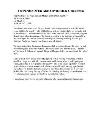 The Parable Of The Alert Servant Made Simple Essay
The Parable of the Alert Servant Made Simple (Mark 13:33 37)
By Matthew Payne
Jan 11, 2012
Mark 13:33 37 reads:
Take heed, watch and pray; for you do not know when the time is. It is like a man
going out to a far country, who left his house and gave authority to his servants, and
to each his work, and commanded the doorkeeper to watch. Watch therefore, for you
do not know when the master of the house is coming in the evening, at midnight, at
the crowing of the rooster, or in the morning lest, coming suddenly, he find you
sleeping. And what I say to you, I say to you all: Watch!
Throughout the New Testament, Jesus shared all about the signs of the time. He had
been sharing that there will be false Christs and there will be tribulation. The stars
of Heaven will fall and all sorts of things will happen before the coming of the end of
days.
Jesus is much more than a wonderful person. While reading or listening to these
parables, I hope you will fully understand who He is and what is really going on.
Today, Jesus has in fact gone to a far country. This is no longer a parable. While it
is true that when Jesus was on earth, this was a parable with a funny significance,
He had not yet gone to that far country but now Jesus has gone away. It says just
before this, concerning the day of his second coming, of that day no one knows, not
even the angels in Heaven nor the Son, but only the Father.
I have heard many recent accounts of people who have met Jesus in Heaven, and
 