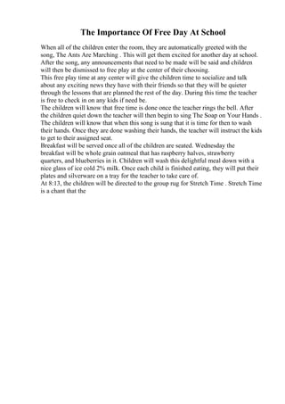The Importance Of Free Day At School
When all of the children enter the room, they are automatically greeted with the
song, The Ants Are Marching . This will get them excited for another day at school.
After the song, any announcements that need to be made will be said and children
will then be dismissed to free play at the center of their choosing.
This free play time at any center will give the children time to socialize and talk
about any exciting news they have with their friends so that they will be quieter
through the lessons that are planned the rest of the day. During this time the teacher
is free to check in on any kids if need be.
The children will know that free time is done once the teacher rings the bell. After
the children quiet down the teacher will then begin to sing The Soap on Your Hands .
The children will know that when this song is sung that it is time for then to wash
their hands. Once they are done washing their hands, the teacher will instruct the kids
to get to their assigned seat.
Breakfast will be served once all of the children are seated. Wednesday the
breakfast will be whole grain oatmeal that has raspberry halves, strawberry
quarters, and blueberries in it. Children will wash this delightful meal down with a
nice glass of ice cold 2% milk. Once each child is finished eating, they will put their
plates and silverware on a tray for the teacher to take care of.
At 8:13, the children will be directed to the group rug for Stretch Time . Stretch Time
is a chant that the
 