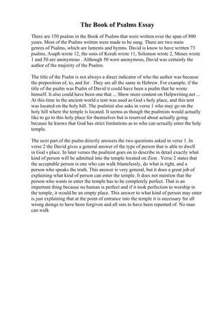 The Book of Psalms Essay
There are 150 psalms in the Book of Psalms that were written over the span of 800
years. Most of the Psalms written were made to be sung. There are two main
genres of Psalms, which are laments and hymns. David is know to have written 73
psalms, Asaph wrote 12, the sons of Korah wrote 11, Solomon wrote 2, Moses wrote
1 and 50 are anonymous . Although 50 were anonymous, David was certainly the
author of the majority of the Psalms.
The title of the Psalm is not always a direct indicator of who the author was because
the preposition of, to, and for . They are all the same in Hebrew. For example, if the
title of the psalm was Psalm of David it could have been a psalm that he wrote
himself. It also could have been one that ... Show more content on Helpwriting.net ...
At this time in the ancient world a tent was used as God s holy place, and this tent
was located on the holy hill. The psalmist also asks in verse 1 who may go on the
holy hill where the temple is located. It seems as though the psalmists would actually
like to go to this holy place for themselves but is reserved about actually going
because he knows that God has strict limitations as to who can actually enter the holy
temple.
The next part of the psalm directly answers the two questions asked in verse 1. In
verse 2 the David gives a general answer of the type of person that is able to dwell
in God s place. In later verses the psalmist goes on to describe in detail exactly what
kind of person will be admitted into the temple located on Zion . Verse 2 states that
the acceptable person is one who can walk blamelessly, do what is right, and a
person who speaks the truth. This answer is very general, but it does a great job of
explaining what kind of person can enter the temple. It does not mention that the
person who wants to enter the temple has to be completely perfect. That is an
important thing because no human is perfect and if it took perfection to worship in
the temple, it would be an empty place. This answer to what kind of person may enter
is just explaining that at the point of entrance into the temple it is necessary for all
wrong doings to have been forgiven and all sins to have been repented of. No man
can walk
 