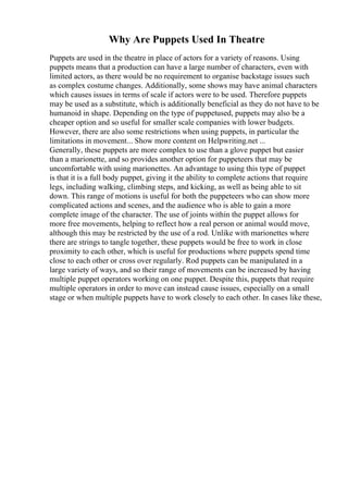 Why Are Puppets Used In Theatre
Puppets are used in the theatre in place of actors for a variety of reasons. Using
puppets means that a production can have a large number of characters, even with
limited actors, as there would be no requirement to organise backstage issues such
as complex costume changes. Additionally, some shows may have animal characters
which causes issues in terms of scale if actors were to be used. Therefore puppets
may be used as a substitute, which is additionally beneficial as they do not have to be
humanoid in shape. Depending on the type of puppetused, puppets may also be a
cheaper option and so useful for smaller scale companies with lower budgets.
However, there are also some restrictions when using puppets, in particular the
limitations in movement... Show more content on Helpwriting.net ...
Generally, these puppets are more complex to use than a glove puppet but easier
than a marionette, and so provides another option for puppeteers that may be
uncomfortable with using marionettes. An advantage to using this type of puppet
is that it is a full body puppet, giving it the ability to complete actions that require
legs, including walking, climbing steps, and kicking, as well as being able to sit
down. This range of motions is useful for both the puppeteers who can show more
complicated actions and scenes, and the audience who is able to gain a more
complete image of the character. The use of joints within the puppet allows for
more free movements, helping to reflect how a real person or animal would move,
although this may be restricted by the use of a rod. Unlike with marionettes where
there are strings to tangle together, these puppets would be free to work in close
proximity to each other, which is useful for productions where puppets spend time
close to each other or cross over regularly. Rod puppets can be manipulated in a
large variety of ways, and so their range of movements can be increased by having
multiple puppet operators working on one puppet. Despite this, puppets that require
multiple operators in order to move can instead cause issues, especially on a small
stage or when multiple puppets have to work closely to each other. In cases like these,
 