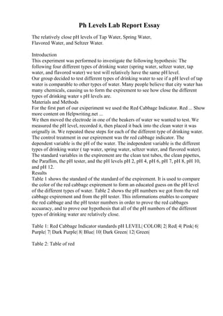 Ph Levels Lab Report Essay
The relatively close pH levels of Tap Water, Spring Water,
Flavored Water, and Seltzer Water.
Introduction
This experiment was performed to investigate the following hypothesis: The
following four different types of drinking water (spring water, seltzer water, tap
water, and flavored water) we test will relatively have the same pH level.
Our group decided to test different types of drinking water to see if a pH level of tap
water is comparable to other types of water. Many people believe that city water has
many chemicals, causing us to form the expirement to see how close the different
types of drinking water s pH levels are.
Materials and Methods
For the first part of our exiperiment we used the Red Cabbage Indicator. Red ... Show
more content on Helpwriting.net ...
We then moved the electrode in one of the beakers of water we wanted to test. We
measured the pH level, recorded it, then placed it back into the clean water it was
orignally in. We repeated these steps for each of the different type of drinking water.
The control treatment in our expirement was thr red cabbage indicator. The
dependent variable is the pH of the water. The independent variable is the different
types of drinking water ( tap water, spring water, seltzer water, and flavored water).
The standard variables in the expirement are the clean test tubes, the clean pipettes,
the Paraflim, the pH tester, and the pH levels pH 2, pH 4, pH 6, pH 7, pH 8, pH 10,
and pH 12.
Results
Table 1 shows the standard of the standard of the expirement. It is used to compare
the color of the red cabbage expirement to form an educated guess on the pH level
of the different types of water. Table 2 shows the pH numbers we got from the red
cabbage expirement and from the pH tester. This informations enables to compare
the red cabbage and the pH tester numbers in order to prove the red cabbages
accuaracy, and to prove our hypothesis that all of the pH numbers of the different
types of drinking water are relatively close.
Table 1: Red Cabbage Indicator standards pH LEVEL| COLOR| 2| Red| 4| Pink| 6|
Purple| 7| Dark Purple| 8| Blue| 10| Dark Green| 12| Green|
Table 2: Table of red
 