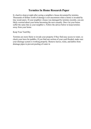 Termites In Home Research Paper
It s hard to sleep at night after seeing a neighbor s house devastated by termites.
Thousands of dollars worth of damage is not uncommon when a home is invaded by
tiny wood eaters. If your neighbor s house was damaged by termites recently, you are
likely worried about your home becoming the next casualty. Don t let your house
suffer the same fate as your neighbor s. Follow the advice below to keep termites
away from your home.
Keep Your Yard Dry
Termites are more likely to invade your property if they find easy access to water, so
check your lawn for puddles. If you find one section of your yard flooded, make sure
your drainage system is working properly. Remove leaves, rocks, and debris from
drainage pipes to prevent pooling of water in
 