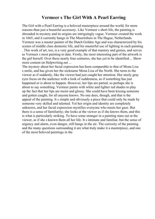 Vermeer s The Girl With A Pearl Earring
The Girl with a Pearl Earring is a beloved masterpiece around the world, for more
reasons than just a beautiful accessory. Like Vermeer s short life, the painting is
shrouded in mystery and its origins are intriguingly vague. Vermeer created the work
in 1665, and it currently hangs in The Mauritshuis in The Hague, Netherlands.
Vermeer was a master painter of the Dutch Golden Age and was characterized by his
scenes of middle class domestic life, and his masterful use of lighting in each painting
. This work of art, too, is a very good example of that mastery and genius, and serves
as Vermeer s most painting to date. Firstly, the most interesting part of the artwork is
the girl herself. Over these nearly four centuries, she has yet to be identified.... Show
more content on Helpwriting.net ...
The mystery about her facial expression has been comparable to that of Mona Lisa
s smile, and has given her the nickname Mona Lisa of the North. She turns to the
viewer as if suddenly, like the viewer had just caught her attention. Her steely gray
eyes focus on the audience with a look of suddenness, as if something has just
happened or is about to happen. However, her lips are parted, so perhaps she is
about to say something. Vermeer paints with white and lighter red shades to play
up the fact that her lips are moist and glossy. She could have been kissing someone
and gotten caught, for all anyone knows. No one does, though, and that is the
appeal of the painting. It s simple and obviously a piece that could only be made by
someone very skilled and talented. Yet her origin and identity are completely
unknown, and her facial expression mystifies everyone who meets her gaze. But
there is a sense of familiarity; she looks at the viewer as if she knows them, and this
is what is particularly striking. To have some stranger in a painting stare out at the
viewer, as if she s known them all her life. It s intimate and familiar, but the sense of
urgency and alarm, even danger, still hangs in the air. The curiosity of the painting
and the many questions surrounding it are what truly make it a masterpiece, and one
of the most beloved paintings in the
 