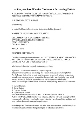 A Study on Two Wheeler Customer s Purchasing Pattern
A STUDY ON TWO WHEELER CUSTOMER S PURCHASING PATTERN IN
RELIANCE HERO MOTOR COMPANY PVT LTD
A SUMMER PROJECT REPORT
Submitted by
in partial fulfilment of requirement for the award of the degree of
MASTER OF BUSINESS ADMINISTRATION
DEPARTMENT OF MANAGEMENT STUDIES
SAVEETHA ENGINEERING COLLEGE
ANNA UNIVERSITY
CHENNAI 600025
AUGUST 2012
BONAFIDE CERTIFICATE
Certified that this project report titled A STUDY ON PURCHASING BEHAVIOUR
PATTERN IN TWO WHEELER MOTORS IN RELIANCE HERO MOTOR
COMPANY PVT LTD is the bonafide work of
who has carried out the research under our supervision.
Signature ... Show more content on Helpwriting.net ...
The combination of these factors help the consumer in decision making further
Psychological factors that as individual consumer needs, motivations, perceptions
attitudes, the learning process personality characteristics are the similarities, which
operate across the different types of people and influence their Behavior.
There are four major factors which influences on the buying Behaviour of consumer.
1. Cultural factors
2. Social factors
3. Personal factors
4. Psychological factors
So a study had been conducted on TWO WHEELER CUSTOMER S
PURCHASING PATTERN in the twin cities i.e. Chennai city with a sample of 100
consumers by selecting two wheeler motor bikes i.e. Hero Honda bikes and data had
been collected through structured questionnaire.
Marketing starts with the consumers and ends with the consumer. Satisfaction of the
consumers becomes the most important goal of a business enterprise.
 