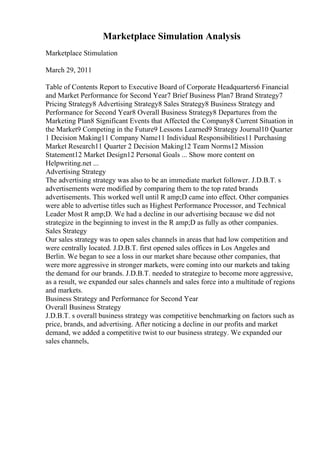 Marketplace Simulation Analysis
Marketplace Stimulation
March 29, 2011
Table of Contents Report to Executive Board of Corporate Headquarters6 Financial
and Market Performance for Second Year7 Brief Business Plan7 Brand Strategy7
Pricing Strategy8 Advertising Strategy8 Sales Strategy8 Business Strategy and
Performance for Second Year8 Overall Business Strategy8 Departures from the
Marketing Plan8 Significant Events that Affected the Company8 Current Situation in
the Market9 Competing in the Future9 Lessons Learned9 Strategy Journal10 Quarter
1 Decision Making11 Company Name11 Individual Responsibilities11 Purchasing
Market Research11 Quarter 2 Decision Making12 Team Norms12 Mission
Statement12 Market Design12 Personal Goals ... Show more content on
Helpwriting.net ...
Advertising Strategy
The advertising strategy was also to be an immediate market follower. J.D.B.T. s
advertisements were modified by comparing them to the top rated brands
advertisements. This worked well until R amp;D came into effect. Other companies
were able to advertise titles such as Highest Performance Processor, and Technical
Leader Most R amp;D. We had a decline in our advertising because we did not
strategize in the beginning to invest in the R amp;D as fully as other companies.
Sales Strategy
Our sales strategy was to open sales channels in areas that had low competition and
were centrally located. J.D.B.T. first opened sales offices in Los Angeles and
Berlin. We began to see a loss in our market share because other companies, that
were more aggressive in stronger markets, were coming into our markets and taking
the demand for our brands. J.D.B.T. needed to strategize to become more aggressive,
as a result, we expanded our sales channels and sales force into a multitude of regions
and markets.
Business Strategy and Performance for Second Year
Overall Business Strategy
J.D.B.T. s overall business strategy was competitive benchmarking on factors such as
price, brands, and advertising. After noticing a decline in our profits and market
demand, we added a competitive twist to our business strategy. We expanded our
sales channels,
 