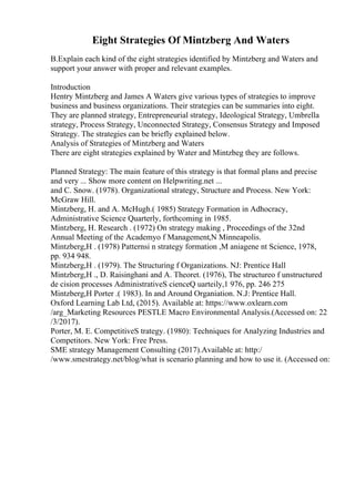 Eight Strategies Of Mintzberg And Waters
B.Explain each kind of the eight strategies identified by Mintzberg and Waters and
support your answer with proper and relevant examples.
Introduction
Hentry Mintzberg and James A Waters give various types of strategies to improve
business and business organizations. Their strategies can be summaries into eight.
They are planned strategy, Entrepreneurial strategy, Ideological Strategy, Umbrella
strategy, Process Strategy, Unconnected Strategy, Consensus Strategy and Imposed
Strategy. The strategies can be briefly explained below.
Analysis of Strategies of Mintzberg and Waters
There are eight strategies explained by Water and Mintzbeg they are follows.
Planned Strategy: The main feature of this strategy is that formal plans and precise
and very ... Show more content on Helpwriting.net ...
and C. Snow. (1978). Organizational strategy, Structure and Process. New York:
McGraw Hill.
Mintzberg, H. and A. McHugh.( 1985) Strategy Formation in Adhocracy,
Administrative Science Quarterly, forthcoming in 1985.
Mintzberg, H. Research . (1972) On strategy making , Proceedings of the 32nd
Annual Meeting of the Academyo f Management,N Minneapolis.
Mintzberg,H . (1978) Patternsi n strategy formation ,M aniagene nt Science, 1978,
pp. 934 948.
Mintzberg,H . (1979). The Structuring f Organizations. NJ: Prentice Hall
Mintzberg,H ., D. Raisinghani and A. Theoret. (1976), The structureo f unstructured
de cision processes AdministrativeS cienceQ uarteily,1 976, pp. 246 275
Mintzberg,H Porter .( 1983). In and Around Organiation. N.J: Prentice Hall.
Oxford Learning Lab Ltd, (2015). Available at: https://www.oxlearn.com
/arg_Marketing Resources PESTLE Macro Environmental Analysis.(Accessed on: 22
/3/2017).
Porter, M. E. CompetitiveS trategy. (1980): Techniques for Analyzing Industries and
Competitors. New York: Free Press.
SME strategy Management Consulting (2017).Available at: http:/
/www.smestrategy.net/blog/what is scenario planning and how to use it. (Accessed on:
 