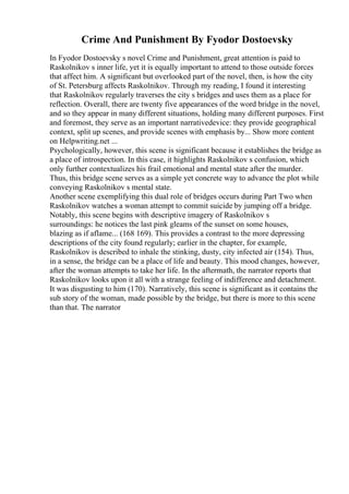 Crime And Punishment By Fyodor Dostoevsky
In Fyodor Dostoevsky s novel Crime and Punishment, great attention is paid to
Raskolnikov s inner life, yet it is equally important to attend to those outside forces
that affect him. A significant but overlooked part of the novel, then, is how the city
of St. Petersburg affects Raskolnikov. Through my reading, I found it interesting
that Raskolnikov regularly traverses the city s bridges and uses them as a place for
reflection. Overall, there are twenty five appearances of the word bridge in the novel,
and so they appear in many different situations, holding many different purposes. First
and foremost, they serve as an important narrativedevice: they provide geographical
context, split up scenes, and provide scenes with emphasis by... Show more content
on Helpwriting.net ...
Psychologically, however, this scene is significant because it establishes the bridge as
a place of introspection. In this case, it highlights Raskolnikov s confusion, which
only further contextualizes his frail emotional and mental state after the murder.
Thus, this bridge scene serves as a simple yet concrete way to advance the plot while
conveying Raskolnikov s mental state.
Another scene exemplifying this dual role of bridges occurs during Part Two when
Raskolnikov watches a woman attempt to commit suicide by jumping off a bridge.
Notably, this scene begins with descriptive imagery of Raskolnikov s
surroundings: he notices the last pink gleams of the sunset on some houses,
blazing as if aflame... (168 169). This provides a contrast to the more depressing
descriptions of the city found regularly; earlier in the chapter, for example,
Raskolnikov is described to inhale the stinking, dusty, city infected air (154). Thus,
in a sense, the bridge can be a place of life and beauty. This mood changes, however,
after the woman attempts to take her life. In the aftermath, the narrator reports that
Raskolnikov looks upon it all with a strange feeling of indifference and detachment.
It was disgusting to him (170). Narratively, this scene is significant as it contains the
sub story of the woman, made possible by the bridge, but there is more to this scene
than that. The narrator
 