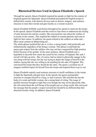 Rhetorical Devices Used in Queen Elizabeth s Speech
Through her speech, Queen Elizabeth inspired her people to fight for the country of
England against the Spaniards. Queen Elizabeth persuaded the English troops to
defend their country with rhetoric devices such as diction, imagery, and sentence
structure to raise their morale and gain loyalty as a woman in power.
Queen Elizabeth skillfully used diction throughout her speech to motivate the troops.
In the speech, Queen Elizabeth used the word we four times to underscore her feeling
of unity between her and her country. She conveyed her care about the welfare of
everyone in the country. This inspired the soldiers to remain patriotic and want to
fight for their nation. In addition, the queen refered to the soldiers as noble and ...
Show more content on Helpwriting.net ...
The whole phrase justified that she is, in fact, a strong leader, both politically and
militaristically regardless of her being a woman. This phrase would help the
queen gain respect from the soldiers who may not have respected her high position
before because of her gender. In the same sentence, Queen Elizabeth uses a
hyperbole to describe how much she cared for her country of England. She said, I
myself will take up arms . She, of course, had no intent to physically engage in the
war along with the troops, but she was trying to depict the image of herself to the
soldiers saying that she was willing to do anything for the sake of England. This
convinced the troops that they should do the same. The queen s excellent use of
imagery instilled respect for herself from the troops and inspired them to go to war.
Queen Elizabeth expertly used sentence structure to instill confidence in the troops
to fight the Spaniards and gain trust. In the speech, the queen used parallel
structure to compare herself to a king, or man in power. She said that she has the
body of a weak and feeble woman, but a strong heart of a king. The usage of
parallel structure brought to light that even though she may not be physically able,
she still cared about the well being of her people just as a king would. She conveyed
the message that the people s respect towards her should be no different than that
directed towards a king. In addition, Queen Elizabeth
 