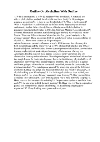 Outline On Alcoholism With Outline
1. What is alcoholism? 2. How do people become alcoholics? 3. What are the
effects of alcoholism, on both the alcoholic and their family? 4. How do you
diagnose alcoholism? 5. Is there a cure for alcoholics? 6. What is the treatment?
What is Alcoholism? Alcoholism can be defined as the dependency on alcohol;
addiction to alcohol. It is a chronicdisease, this disease called alcoholism is
progressive and potentially fatal. In 1966 the American Medical Association (AMA)
declared Alcoholism a disease, but it is still judged morally by society said Father
Martin. There are different types of alcoholics, the first type of alcoholic is the
everyday drinker. These alcoholics drink on a daily basis with a high dependency on
alcohol. A... Show more content on Helpwriting.net ...
Alcoholism causes excessive absences at work. Which causes loss of money for
both the employee and the employer. Up to 40% of industrial fatalities and 47% of
industrial injuries can be linked to alcohol consumption and alcoholism. Alcohol also
impairs productivity at work. Alcohol seriously effects one out of every ten
Americans. It is the cause of more deaths, violence, family disruption and job
absenteeism than any other substance. How do you diagnose alcoholism? Alcoholism
is a tough disease for doctors to diagnose, due to the fact that any physical effects of
alcoholism can be viewed as another medical problem. The alcoholic is in denial
and is not going to tell the doctor how much they drink, unless the doctor asks, but
most doctors don t. You can diagnose yourself by answering some of the following
questions: 1. Have you gotten into financial difficulties as a result of drinking? 2. Is
alcohol making your life unhappy? 3. Has drinking alcohol ever been behind your
losing a job? 4. Has your efficiency decreased since drinking? 5. Has your ambition
decreased since drinking? 6. Does drinking cause you to have difficulty sleeping? 7.
Have you ever felt remorse after drinking? 8. Do you crave a drink at a definite time
daily? 9. Do you want a drink the next morning? 10. Have you ever had a complete or
partial loss of memory as a result of drinking? 11. Is drinking affecting your
reputation? 12. Does drinking make you careless of your
 
