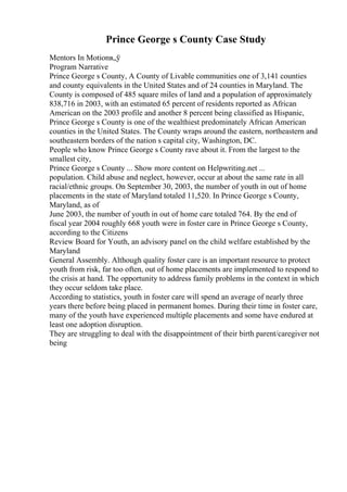 Prince George s County Case Study
Mentors In Motionв„ў
Program Narrative
Prince George s County, A County of Livable communities one of 3,141 counties
and county equivalents in the United States and of 24 counties in Maryland. The
County is composed of 485 square miles of land and a population of approximately
838,716 in 2003, with an estimated 65 percent of residents reported as African
American on the 2003 profile and another 8 percent being classified as Hispanic,
Prince George s County is one of the wealthiest predominately African American
counties in the United States. The County wraps around the eastern, northeastern and
southeastern borders of the nation s capital city, Washington, DC.
People who know Prince George s County rave about it. From the largest to the
smallest city,
Prince George s County ... Show more content on Helpwriting.net ...
population. Child abuse and neglect, however, occur at about the same rate in all
racial/ethnic groups. On September 30, 2003, the number of youth in out of home
placements in the state of Maryland totaled 11,520. In Prince George s County,
Maryland, as of
June 2003, the number of youth in out of home care totaled 764. By the end of
fiscal year 2004 roughly 668 youth were in foster care in Prince George s County,
according to the Citizens
Review Board for Youth, an advisory panel on the child welfare established by the
Maryland
General Assembly. Although quality foster care is an important resource to protect
youth from risk, far too often, out of home placements are implemented to respond to
the crisis at hand. The opportunity to address family problems in the context in which
they occur seldom take place.
According to statistics, youth in foster care will spend an average of nearly three
years there before being placed in permanent homes. During their time in foster care,
many of the youth have experienced multiple placements and some have endured at
least one adoption disruption.
They are struggling to deal with the disappointment of their birth parent/caregiver not
being
 