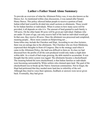 Luther s Father Stand Alone Summary
To provide an overview of what the Allotment Policy was, it was also known as the
Dawes Act. As mentioned within class discussions, it was named after Senator
Henry Dawes. This policy allowed Indian people to receive a portion of land.
Indian tribal land would be divided into small sections or allotments. These would
be for Indian families or individuals. When it comes to how many acres will be
provided, it all depends on who it is. The amount of land granted to each family is
160 acres. On the other hand, 80 acres will be given per individual. Orphans who
are under 18 years of age, can only receive half of the land an individual would get.
In that case, they receive 40 acres. Once the allotment was processed and completed,
meaning people... Show more content on Helpwriting.net ...
Some tribes may include the Cherokee and Hopi. According to our class lectures,
there was an outrage due to the allotments. The Cherokee who are from Oklahoma,
expressed their thoughts in front of Congress. Due to the strategy used when it
came to the Allotment Policy, the land was difficult to farm on. In class we had
discussed how the profits of all the corn produced would only make a slight dent
within debt. As a result of bad crops growing, the debt started to accumulate. It was
thought that the entire system was rigged. The allotments became a checkerboard.
The meaning behind the term checkerboard, is that Indian families or individuals
were becoming surrounded by White settlers who claimed open land. The goal of the
checkerboard was to break up the Native American communities. Not to forget, the
Hopi had petitioned that they needed more land due to infertility of the soil.
Although they tried to voice their opinions, feedback or answers were never given
back. Eventually, they had given
 