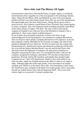 Steve Jobs And The History Of Apple
Everyone knows about Steve Jobs and the history of Apple. Apple is a worldwide
known business that is arguably one of the most popular in the technology industry
today. Things like the IPhone, IPod, and Macbook are some of the most popular
products but that is not where things started. Steve Jobs was one of the entrepreneurs
that started apple and is the most widely known. Things did not always look so
pretty however. Steve Jobswas a good friend of Steve Wozniak. They joined together
to create a computer. They were inspired to build something all people could afford.
In the article, History of Apple, 1976 2016: The story of Steve Jobs and the
company he founded it says, Jobs met Woz at the Homebrew Computer Club; a
gathering of... Show more content on Helpwriting.net ...
It was to really show the people around me, to boast, to be clever, to get
acknowledgement for having designed a very inexpensive computer (Rawlinson).
This was all just to show people a computer did not have to be expensive. It proved
that computers could be affordable for all. Wozniak was happy with what he had
produced, although Jobs saw otherwise. The Woz we know now has a larger than
life personality he s funded rock concerts and shimmied on Dancing with the Stars
but, as he told the Sydney Morning Herald, I was shy and felt that I knew little
about the newest developments in computers. He came close to ducking out
altogether, and giving the Club a miss. Let s be thankful he didn t. Jobs saw the
computer, recognised its brilliance, and sold his VW microbus to help fund its
production. Wozniak sold his HP calculator, and together they founded Apple
Computer Inc on 1 April 1976 (Rawlinson). Thanks to Steve Jobs ability to see
what was there, Apple was founded and given the ability to what we see Apple is
today. Although Apple does make many profits, it has succeeded in its original
company goal. Which is, as the article, Steve Jobs: An Extraordinary Career states,
We started out to get a computer in the hands of everyday people, and we succeeded
beyond our wildest dreams. Steve Jobs (Entrepreneur Staff) . This is one of the
reasons Apple is so successful. It created a product that
 