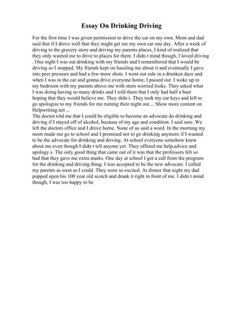 Essay On Drinking Driving
For the first time I was given permission to drive the car on my own. Mom and dad
said that if I drove well that they might get me my own car one day. After a week of
driving to the grocery store and driving my parents places, I kind of realized that
they only wanted me to drive to places for them. I didn t mind though, I loved driving
. One night I was out drinking with my friends and I remembered that I would be
driving so I stopped. My friends kept on hassling me about it and eventually I gave
into peer pressure and had a few more shots. I went out side in a drunken daze and
when I was in the car and gonna drive everyone home, I passed out. I woke up in
my bedroom with my parents above me with stern worried looks. They asked what
I was doing having so many drinks and I told them that I only had half a beer
hoping that they would believe me. They didn t. They took my car keys and left to
go apologize to my friends for me ruining their night out.... Show more content on
Helpwriting.net ...
The doctor told me that I could be eligible to become an advocate do drinking and
driving if I stayed off of alcohol, because of my age and condition. I said sure. We
left the doctors office and I drove home. None of us said a word. In the morning my
mom made me go to school and I promised not to go drinking anymore if I wanted
to be the advocate for drinking and driving. At school everyone somehow knew
about me even though I didn t tell anyone yet. They offered me help,advice and
apology s. The only good thing that came out of it was that the professors felt so
bad that they gave me extra marks. One day at school I got a call from the program
for the drinking and driving thing. I was accepted to be the new advocate. I called
my parents as soon as I could. They were so excited. At dinner that night my dad
popped open his 100 year old scotch and drank it right in front of me. I didn t mind
though, I was too happy to be
 