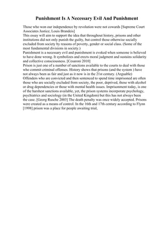 Punishment Is A Necessary Evil And Punishment
Those who won our independence by revolution were not cowards [Supreme Court
Associates Justice; Louis Brandeis]
This essay will aim to support the idea that throughout history, prisons and other
institutions did not only punish the guilty, but control those otherwise socially
excluded from society by reasons of poverty, gender or social class. (Some of the
most fundamental divisions in society.)
Punishment is a necessary evil and punishment is evoked when someone is believed
to have done wrong. It symbolizes and erects moral judgment and sustains solidarity
and collective consciousness. [Cesaroni 2010]
Prison is just one of a number of sanctions available to the courts to deal with those
who commit criminal offenses. History shows that prisons (and the system ) have
not always been as fair and just as it now is in the 21st century. (Arguable)
Offenders who are convicted and then sentenced to spend time imprisoned are often
those who are socially excluded from society, the poor, deprived, those with alcohol
or drug dependencies or those with mental health issues. Imprisonment today, is one
of the harshest sanctions available, yet, the prison systems incorporate psychology,
psychiatrics and sociology (in the United Kingdom) but this has not always been
the case. [Georg Rusche 2003] The death penalty was once widely accepted. Prisons
were created as a means of control. In the 16th and 17th century according to Flynn
[1998] prison was a place for people awaiting trial,
 