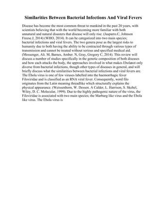 Similarities Between Bacterial Infections And Viral Fevers
Disease has become the most common threat to mankind in the past 20 years, with
scientists believing that with the world becoming more familiar with both
unnatural and natural disasters that disease will only rise. (Jasparro.C, Johnson
Freese.J, 2014) (WHO, 2014). It can be categorized into two main species;
bacterial infections and viral fevers. The two genera pose as the largest risks to
humanity due to both having the ability to be contracted through various types of
transmission and cannot be treated without serious and specified medical aid.
(Messenger, Ali. M, Barnes, Amber. N, Gray, Gregory C, 2014). This review will
discuss a number of studies specifically in the genetic composition of both diseases
and how each attacks the body, the approaches involved in what makes Ebolanot only
diverse from bacterial infections, though other types of diseases in general, and will
briefly discuss what the similarities between bacterial infections and viral fevers are.
The Ebola virus is one of few viruses labelled into the haemorrhagic fever
Filoviridae and is classified as an RNA viral fever. Consequently, word filo
originates from the Latin meaning threadlike which structurally explains the
physical appearance. (Weissenhorn, W. Dessen. A Calder, L. Harrison, S. Skehel,
Wiley, D. C. Molecular, 1999). Due to the highly pathogenic nature of the virus, the
Filoviridae is associated with two main species; the Marburg like virus and the Ebola
like virus. The Ebola virus is
 