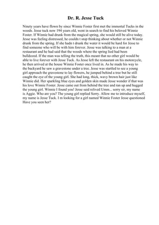 Dr. R. Jesse Tuck
Ninety years have flown by since Winnie Foster first met the immortal Tucks in the
woods. Jesse tuck now 194 years old, went in search to find his beloved Winnie
Foster. If Winnie had drunk from the magical spring, she would still be alive today.
Jesse was feeling distressed, he couldn t stop thinking about whether or not Winnie
drunk from the spring. If she hadn t drunk the water it would be hard for Jesse to
find someone who will be with him forever. Jesse was talking to a man at a
restaurant and he had said that the woods where the spring lied had been
bulldozed. If the man was telling the truth, this meant that no other girl would be
able to live forever with Jesse Tuck. As Jesse left the restaurant on his motorcycle,
he then arrived at the house Winnie Foster once lived in. As he made his way to
the backyard he saw a gravestone under a tree. Jesse was startled to see a young
girl approach the gravestone to lay flowers, he jumped behind a tree but he still
caught the eye of the young girl. She had long, thick, wavy brown hair just like
Winnie did. Her sparkling blue eyes and golden skin made Jesse wonder if that was
his love Winnie Foster. Jesse came out from behind the tree and ran up and hugged
the young girl. Winnie I found you! Jesse said relived Umm... sorry sir, my name
is Aggie. Who are you? The young girl replied Sorry. Allow me to introduce myself,
my name is Jesse Tuck. I m looking for a girl named Winnie Foster Jesse questioned
Have you seen her?
 