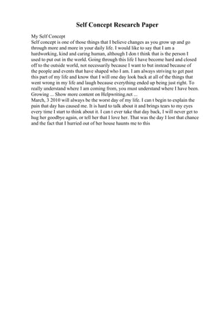 Self Concept Research Paper
My Self Concept
Self concept is one of those things that I believe changes as you grow up and go
through more and more in your daily life. I would like to say that I am a
hardworking, kind and caring human, although I don t think that is the person I
used to put out in the world. Going through this life I have become hard and closed
off to the outside world, not necessarily because I want to but instead because of
the people and events that have shaped who I am. I am always striving to get past
this part of my life and know that I will one day look back at all of the things that
went wrong in my life and laugh because everything ended up being just right. To
really understand where I am coming from, you must understand where I have been.
Growing ... Show more content on Helpwriting.net ...
March, 3 2010 will always be the worst day of my life. I can t begin to explain the
pain that day has caused me. It is hard to talk about it and brings tears to my eyes
every time I start to think about it. I can t ever take that day back, I will never get to
hug her goodbye again, or tell her that I love her. That was the day I lost that chance
and the fact that I hurried out of her house haunts me to this
 