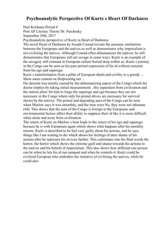Psychoanalytic Perspective Of Kurtz s Heart Of Darkness
Hari Krishnan Period 4
Post AP Literary Theory Dr. Parchesky
September 29th, 2017
Psychoanalytic perspective of Kurtz in Heart of Darkness
The novel Heart of Darkness by Joseph Conrad reveals the uncanny similarities
between the Europeans and the natives as well as demonstrates why imperialism is
not civilizing the natives. Although Conrad often dehumanizes the natives, he still
demonstrates that Europeans still are savage in some ways. Kurtz is an example of
the savagery still remnant in European culture buried deep within us. Kurtz s journey
in the Congo can be seen as his pure primal expression of his id without restraint
from his ego and superego.
Kurtz s transformation from a pillar of European ideals and civility to a greedy ...
Show more content on Helpwriting.net ...
His descent was mainly caused by the dehumanizing aspect of the Congo which the
doctor implies by taking initial measurements . His separation from civilization and
the station allow for him to forgo the superego and ego because they are not
necessary in the Congo where only his primal drives are necessary for survival
shown by the natives. The primal and degrading aura of the Congo can be seen
when Marlow says It was unearthly, and the men were No, they were not inhuman.
(44). This shows that the aura of the Congo is foreign to the Europeans and
environmental factors affect their ability to suppress their id like it is more difficult
when alone and away from civilization.
The return of Kurtz on Marlow s boat leads to the return of his ego and superego
because he is with Europeans again which shows what happens after his morality
returns. Kurtz is described to be feel very guilty about his actions, and he says
things like I am waiting to die which shows his feelings of utter shame of his
actions after he represses his id even further. This culminates into his final words the
horror, the horror which shows the extreme guilt and shame towards his actions to
the natives and his beliefs of imperialism. This also shows how different one person
can be when he lets his id run rampant and when he controls it. Kurtz could be
civilized European who embodies the initiative of civilizing the natives, while he
could also
 