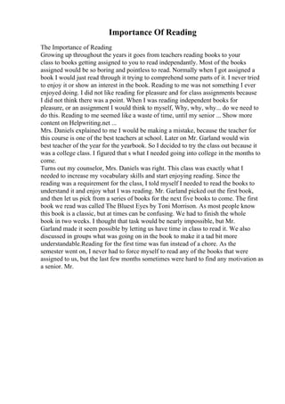 Importance Of Reading
The Importance of Reading
Growing up throughout the years it goes from teachers reading books to your
class to books getting assigned to you to read independantly. Most of the books
assigned would be so boring and pointless to read. Normally when I got assigned a
book I would just read through it trying to comprehend some parts of it. I never tried
to enjoy it or show an interest in the book. Reading to me was not something I ever
enjoyed doing. I did not like reading for pleasure and for class assignments because
I did not think there was a point. When I was reading independent books for
pleasure, or an assignment I would think to myself, Why, why, why... do we need to
do this. Reading to me seemed like a waste of time, until my senior ... Show more
content on Helpwriting.net ...
Mrs. Daniels explained to me I would be making a mistake, because the teacher for
this course is one of the best teachers at school. Later on Mr. Garland would win
best teacher of the year for the yearbook. So I decided to try the class out because it
was a college class. I figured that s what I needed going into college in the months to
come.
Turns out my counselor, Mrs. Daniels was right. This class was exactly what I
needed to increase my vocabulary skills and start enjoying reading. Since the
reading was a requirement for the class, I told myself I needed to read the books to
understand it and enjoy what I was reading. Mr. Garland picked out the first book,
and then let us pick from a series of books for the next five books to come. The first
book we read was called The Bluest Eyes by Toni Morrison. As most people know
this book is a classic, but at times can be confusing. We had to finish the whole
book in two weeks. I thought that task would be nearly impossible, but Mr.
Garland made it seem possible by letting us have time in class to read it. We also
discussed in groups what was going on in the book to make it a tad bit more
understandable.Reading for the first time was fun instead of a chore. As the
semester went on, I never had to force myself to read any of the books that were
assigned to us, but the last few months sometimes were hard to find any motivation as
a senior. Mr.
 