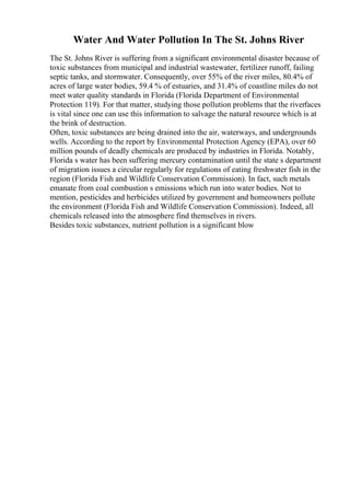 Water And Water Pollution In The St. Johns River
The St. Johns River is suffering from a significant environmental disaster because of
toxic substances from municipal and industrial wastewater, fertilizer runoff, failing
septic tanks, and stormwater. Consequently, over 55% of the river miles, 80.4% of
acres of large water bodies, 59.4 % of estuaries, and 31.4% of coastline miles do not
meet water quality standards in Florida (Florida Department of Environmental
Protection 119). For that matter, studying those pollution problems that the riverfaces
is vital since one can use this information to salvage the natural resource which is at
the brink of destruction.
Often, toxic substances are being drained into the air, waterways, and undergrounds
wells. According to the report by Environmental Protection Agency (EPA), over 60
million pounds of deadly chemicals are produced by industries in Florida. Notably,
Florida s water has been suffering mercury contamination until the state s department
of migration issues a circular regularly for regulations of eating freshwater fish in the
region (Florida Fish and Wildlife Conservation Commission). In fact, such metals
emanate from coal combustion s emissions which run into water bodies. Not to
mention, pesticides and herbicides utilized by government and homeowners pollute
the environment (Florida Fish and Wildlife Conservation Commission). Indeed, all
chemicals released into the atmosphere find themselves in rivers.
Besides toxic substances, nutrient pollution is a significant blow
 