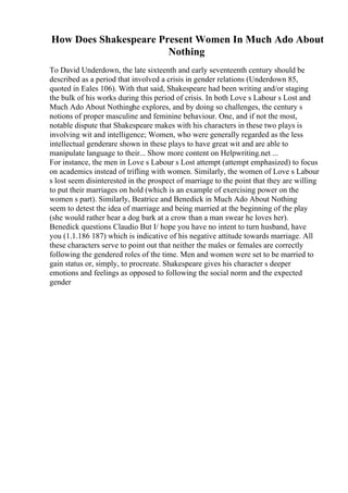 How Does Shakespeare Present Women In Much Ado About
Nothing
To David Underdown, the late sixteenth and early seventeenth century should be
described as a period that involved a crisis in gender relations (Underdown 85,
quoted in Eales 106). With that said, Shakespeare had been writing and/or staging
the bulk of his works during this period of crisis. In both Love s Labour s Lost and
Much Ado About Nothinghe explores, and by doing so challenges, the century s
notions of proper masculine and feminine behaviour. One, and if not the most,
notable dispute that Shakespeare makes with his characters in these two plays is
involving wit and intelligence; Women, who were generally regarded as the less
intellectual genderare shown in these plays to have great wit and are able to
manipulate language to their... Show more content on Helpwriting.net ...
For instance, the men in Love s Labour s Lost attempt (attempt emphasized) to focus
on academics instead of trifling with women. Similarly, the women of Love s Labour
s lost seem disinterested in the prospect of marriage to the point that they are willing
to put their marriages on hold (which is an example of exercising power on the
women s part). Similarly, Beatrice and Benedick in Much Ado About Nothing
seem to detest the idea of marriage and being married at the beginning of the play
(she would rather hear a dog bark at a crow than a man swear he loves her).
Benedick questions Claudio But I/ hope you have no intent to turn husband, have
you (1.1.186 187) which is indicative of his negative attitude towards marriage. All
these characters serve to point out that neither the males or females are correctly
following the gendered roles of the time. Men and women were set to be married to
gain status or, simply, to procreate. Shakespeare gives his character s deeper
emotions and feelings as opposed to following the social norm and the expected
gender
 