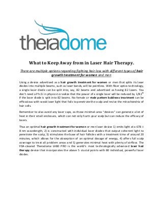 What to Keep Away from in Laser Hair Therapy.
There are multiple options regarding fighting hair loss with different types of hair
growth treatment for women and men
Using a device advertised as a hair growth treatment for women or men that splits its laser
diodes into multiple beams, such as laser bands, will be pointless. With fiber optics technology,
a single laser diode can be split into, say, 82 beams and advertised as having 82 lasers. You
don’t need a Ph.D. in physics to realize that the power of a single laser will be reduced by 1/82th
if the laser diode is split into 82 beams. No female or male pattern baldness treatment can be
efficacious with weak laser light that fails to penetrate the scalp and revive the mitochondria of
hair cells.
Remember to also avoid any laser caps, as these minimal-area “devices” can generate a lot of
heat in their small enclosure, which can not only harm your scalp but can reduce the efficacy of
lasers.
Thus an optimal hair growth treatment for women or men laser device 1) emits light at a 678 
8 nm wavelength, 2) is constructed with individual laser diodes that output coherent light to
penetrate the scalp, 3) stimulates the base of hair follicles with a treatment time of around 20
minutes, which allows for the absorption of an optimal dosage of energy, 4) offers full scalp
coverage to treat all problem areas and 5) generates minimal heat with plenty of airflow. The
FDA-cleared Theradome LH80 PRO is the world’s most technologically advanced laser hair
therapy device that incorporates the above 5 crucial points with 80 individual, powerful laser
diodes.
 