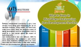 Software development outsourcing is not a new 
concept. Since hiring good developers can be an 
expensive business, hiring experts on need basis 
makes more sense. Given the pervasive nature of 
digital development and the unavoidable need to 
invest in it, one cannot ignore this aspect of 
business growth. 
Java development is one such software. With its 
many applications, this software is used widely 
across many industries. However, there are some 
actors that you need to keep in mind when dealing 
with your java development outsourcing company 
Website - www.otssolutions.com 
 