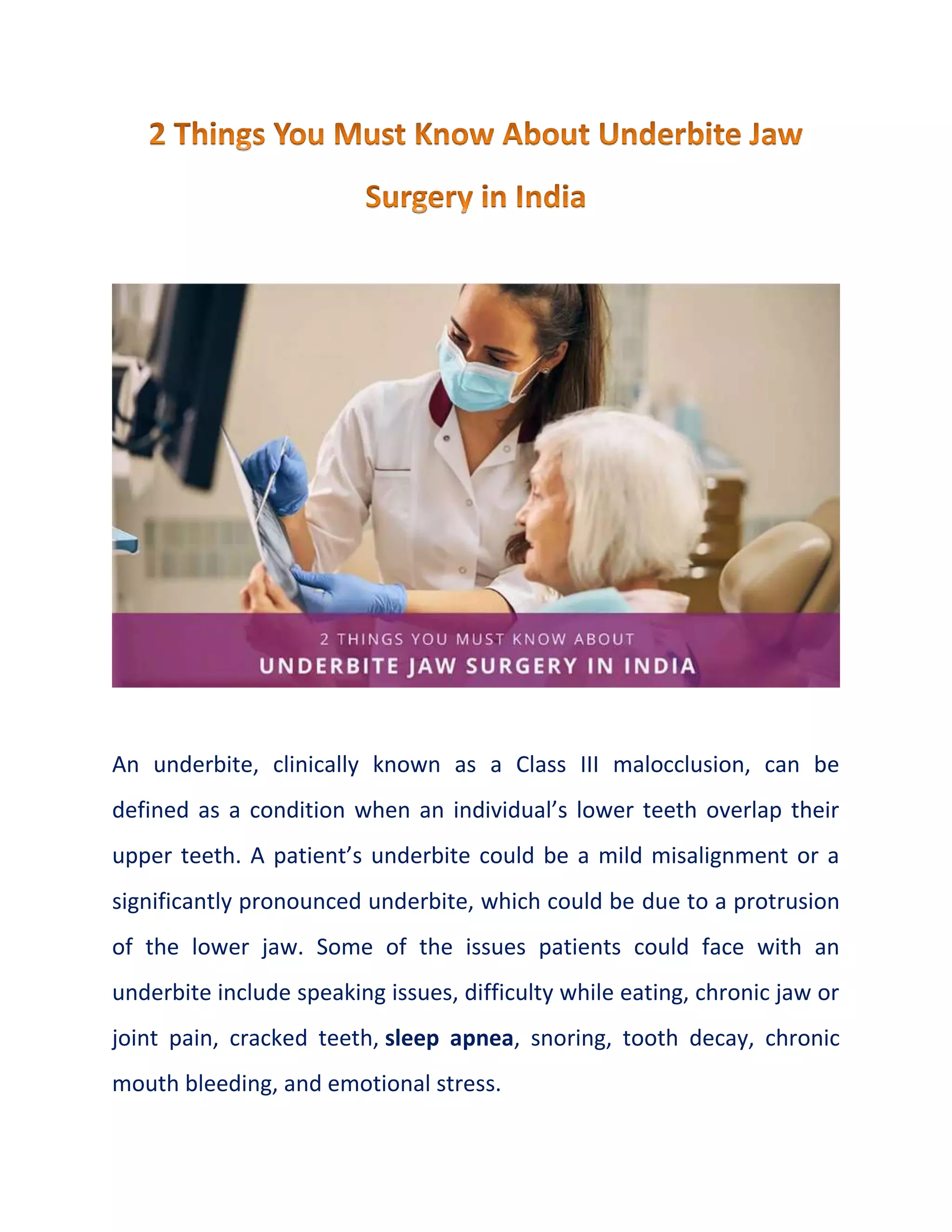 An underbite, clinically known as a Class III malocclusion, can be
defined as a condition when an individual’s lower teeth overlap their
upper teeth. A patient’s underbite could be a mild misalignment or a
significantly pronounced underbite, which could be due to a protrusion
of the lower jaw. Some of the issues patients could face with an
underbite include speaking issues, difficulty while eating, chronic jaw or
joint pain, cracked teeth, sleep apnea, snoring, tooth decay, chronic
mouth bleeding, and emotional stress.
 