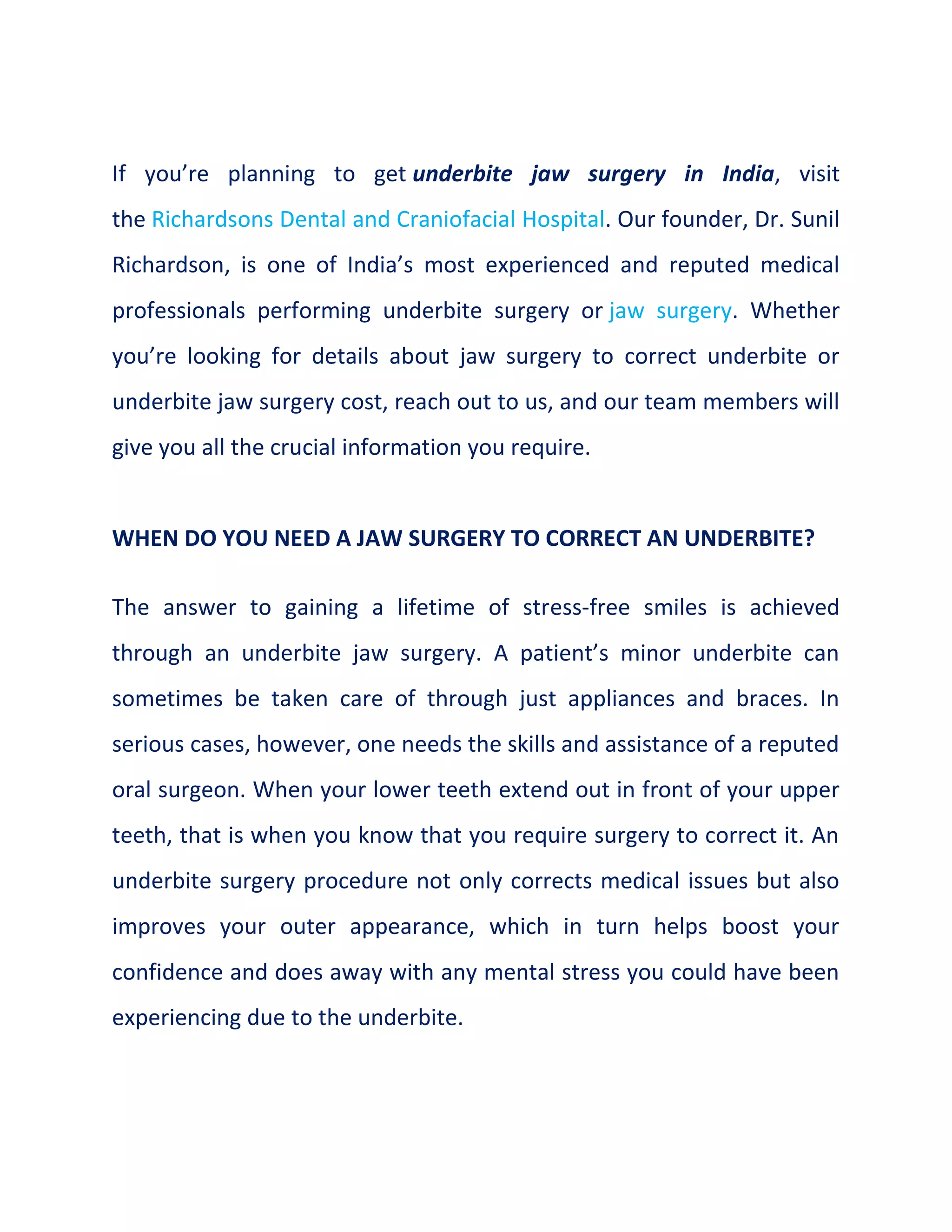 If you’re planning to get underbite jaw surgery in India, visit
the Richardsons Dental and Craniofacial Hospital. Our founder, Dr. Sunil
Richardson, is one of India’s most experienced and reputed medical
professionals performing underbite surgery or jaw surgery. Whether
you’re looking for details about jaw surgery to correct underbite or
underbite jaw surgery cost, reach out to us, and our team members will
give you all the crucial information you require.
WHEN DO YOU NEED A JAW SURGERY TO CORRECT AN UNDERBITE?
The answer to gaining a lifetime of stress-free smiles is achieved
through an underbite jaw surgery. A patient’s minor underbite can
sometimes be taken care of through just appliances and braces. In
serious cases, however, one needs the skills and assistance of a reputed
oral surgeon. When your lower teeth extend out in front of your upper
teeth, that is when you know that you require surgery to correct it. An
underbite surgery procedure not only corrects medical issues but also
improves your outer appearance, which in turn helps boost your
confidence and does away with any mental stress you could have been
experiencing due to the underbite.
 