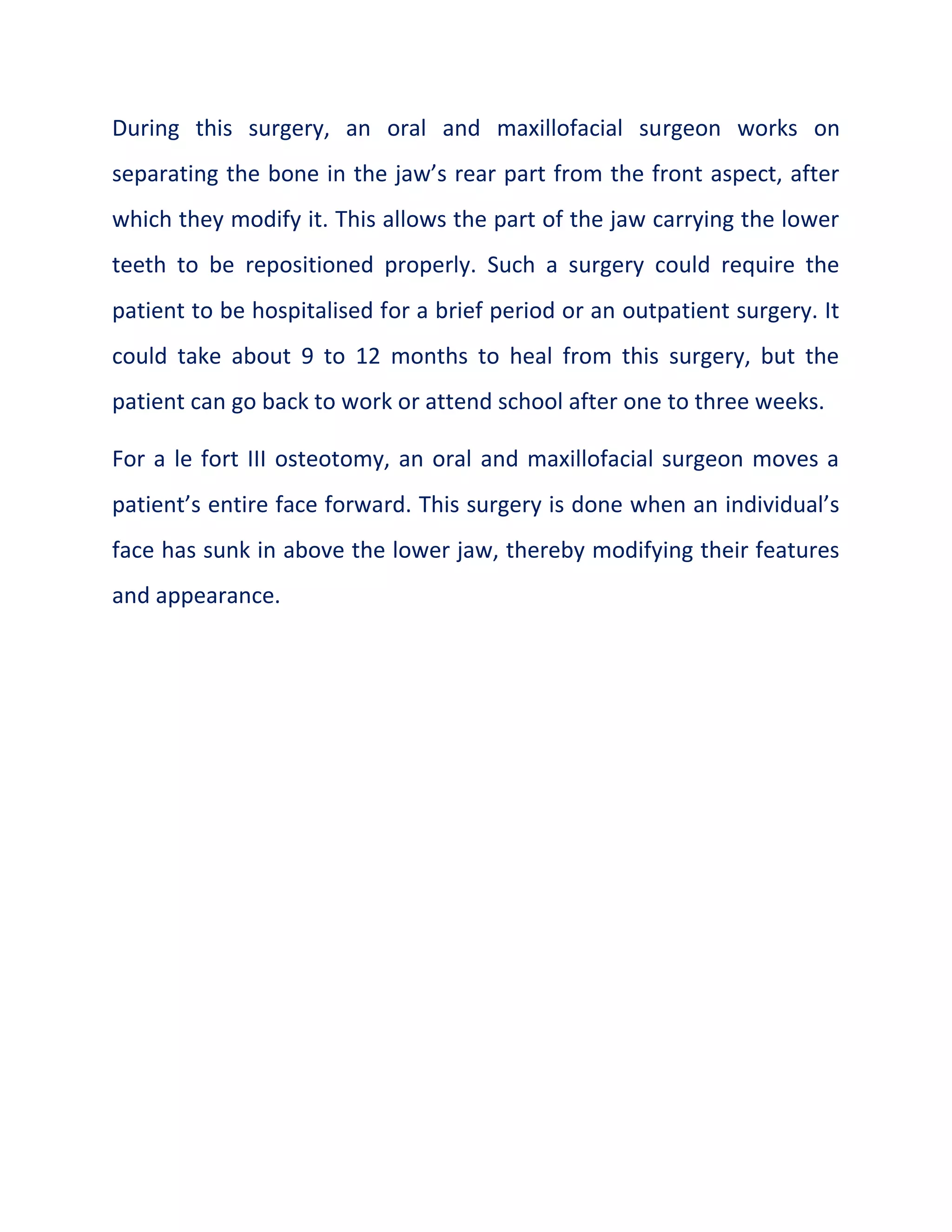 During this surgery, an oral and maxillofacial surgeon works on
separating the bone in the jaw’s rear part from the front aspect, after
which they modify it. This allows the part of the jaw carrying the lower
teeth to be repositioned properly. Such a surgery could require the
patient to be hospitalised for a brief period or an outpatient surgery. It
could take about 9 to 12 months to heal from this surgery, but the
patient can go back to work or attend school after one to three weeks.
For a le fort III osteotomy, an oral and maxillofacial surgeon moves a
patient’s entire face forward. This surgery is done when an individual’s
face has sunk in above the lower jaw, thereby modifying their features
and appearance.
 