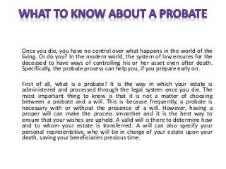 Once you die, you have no control over what happens in the world of the
living. Or do you? In the modern world, the system of law ensures for the
deceased to have ways of controlling his or her asset even after death.
Specifically, the probate process can help you, if you prepare early on.
First of all, what is a probate? It is the way in which your estate is
administered and processed through the legal system once you die. The
most important thing to know is that it is not a matter of choosing
between a probate and a will. This is because frequently, a probate is
necessary with or without the presence of a will. However, having a
proper will can make the process smoother and it is the best way to
ensure that your wishes are upheld. A valid will is there to determine how
and to whom your estate is transferred. A will can also specify your
personal representative, who will be in charge of your estate upon your
death, saving your beneficiaries precious time.
 