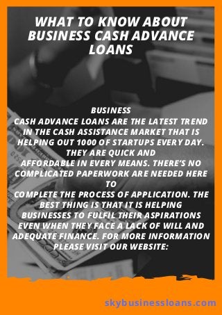 WHAT TO KNOW ABOUT
BUSINESS CASH ADVANCE
LOANS
BUSINESS
CASH ADVANCE LOANS ARE THE LATEST TREND
IN THE CASH ASSISTANCE MARKET THAT IS
HELPING OUT 1000 OF STARTUPS EVERY DAY.
THEY ARE QUICK AND
AFFORDABLE IN EVERY MEANS. THERE’S NO
COMPLICATED PAPERWORK ARE NEEDED HERE
TO
COMPLETE THE PROCESS OF APPLICATION. THE
BEST THING IS THAT IT IS HELPING
BUSINESSES TO FULFIL THEIR ASPIRATIONS
EVEN WHEN THEY FACE A LACK OF WILL AND
ADEQUATE FINANCE. FOR MORE INFORMATION
PLEASE VISIT OUR WEBSITE:
skybusinessloans.com
 