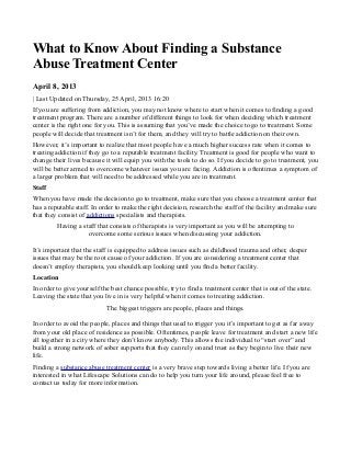 What to Know About Finding a Substance
Abuse Treatment Center
April 8, 2013
| Last Updated on Thursday, 25 April, 2013 16:20
If you are suffering from addiction, you may not know where to start when it comes to finding a good
treatment program. There are a number of different things to look for when deciding which treatment
center is the right one for you. This is assuming that you’ve made the choice to go to treatment. Some
people will decide that treatment isn’t for them, and they will try to battle addiction on their own.
However, it’s important to realize that most people have a much higher success rate when it comes to
treating addiction if they go to a reputable treatment facility. Treatment is good for people who want to
change their lives because it will equip you with the tools to do so. If you decide to go to treatment, you
will be better armed to overcome whatever issues you are facing. Addiction is oftentimes a symptom of
a larger problem that will need to be addressed while you are in treatment.
Staff
When you have made the decision to go to treatment, make sure that you choose a treatment center that
has a reputable staff. In order to make the right decision, research the staff of the facility and make sure
that they consist of addictions specialists and therapists.
Having a staff that consists of therapists is very important as you will be attempting to
overcome some serious issues when discussing your addiction.
It’s important that the staff is equipped to address issues such as childhood trauma and other, deeper
issues that may be the root cause of your addiction. If you are considering a treatment center that
doesn’t employ therapists, you should keep looking until you find a better facility.
Location
In order to give yourself the best chance possible, try to find a treatment center that is out of the state.
Leaving the state that you live in is very helpful when it comes to treating addiction.
The biggest triggers are people, places and things.
In order to avoid the people, places and things that used to trigger you it’s important to get as far away
from your old place of residence as possible. Oftentimes, people leave for treatment and start a new life
all together in a city where they don’t know anybody. This allows the individual to “start over” and
build a strong network of sober supports that they can rely on and trust as they begin to live their new
life.
Finding a substance abuse treatment center is a very brave step towards living a better life. If you are
interested in what Lifescape Solutions can do to help you turn your life around, please feel free to
contact us today for more information.
 