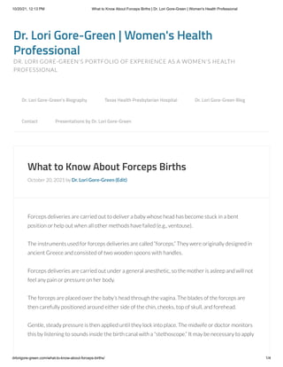 10/20/21, 12:13 PM What to Know About Forceps Births | Dr. Lori Gore-Green | Women's Health Professional
drlorigore-green.com/what-to-know-about-forceps-births/ 1/4
Dr. Lori Gore-Green | Women's Health
Professional
DR. LORI GORE-GREEN'S PORTFOLIO OF EXPERIENCE AS A WOMEN'S HEALTH
PROFESSIONAL
What to Know About Forceps Births
October 20, 2021 by Dr. Lori Gore-Green (Edit)
Forceps deliveries are carried out to deliver a baby whose head has become stuck in a bent
position or help out when all other methods have failed (e.g., ventouse).
The instruments used for forceps deliveries are called “forceps.” They were originally designed in
ancient Greece and consisted of two wooden spoons with handles.
Forceps deliveries are carried out under a general anesthetic, so the mother is asleep and will not
feel any pain or pressure on her body.
The forceps are placed over the baby’s head through the vagina. The blades of the forceps are
then carefully positioned around either side of the chin, cheeks, top of skull, and forehead. 
Gentle, steady pressure is then applied until they lock into place. The midwife or doctor monitors
this by listening to sounds inside the birth canal with a “stethoscope.” It may be necessary to apply
Dr. Lori Gore-Green’s Biography 
 Texas Health Presbyterian Hospital 
 Dr. Lori Gore-Green Blog 

Contact 
 Presentations by Dr. Lori Gore-Green
 