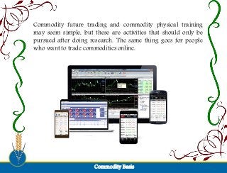 Commodity BasisCommodity Basis
Commodity future trading and commodity physical training
may seem simple, but these are activities that should only be
pursued after doing research. The same thing goes for people
who want to trade commodities online.
 
