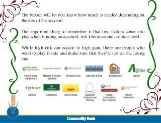 The broker will let you know how much is needed depending on
the size of the account.
The important thing to remember is that two factors come into
play when funding an account: risk tolerance and comfort level.
While high risk can equate to high gain, there are people who
want to play it safe and make sure that they’re not on the losing
end.
Commodity Basis
 