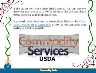 If the broker you chose offers simulations so you can practice,
make the most out of it so you’re aware of the do’s and don’ts
before spending your hard earned cash.
You should also check out the commodities listed at the United
States Department of Agriculture (USDA) so you can avoid over
trading as much as possible.
USDA
Commodity Basis
 