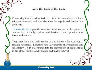 Commodity Basis
Learn the Tools of the Trade
Commodity future trading is derived from the actual market that’s
why you also need to know the what the supply and demand for
each item.
Commodity Basis provide real-time information on the prices of
commodities to help traders and brokers come up with wise
business decisions.
They offer intra-day cash market data to increase the accuracy of
trading decisions, historical data for analysis on regressions and
seasonality, S & D and futures data for comparison of commodities
in the global market, and a broker and trader network.
 