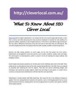 http://cleverlocal.com.au/

       What To Know About SEO
                                Clever Local

Clever local Search engine optimization is an acronym for the term search engine optimization, a term
that is mainly used when discussing the many practices employed to improve the web visibility of a
particular website, especially on search engine outcomes. A lot of info is accessible through the Internet.
This can make it difficult for businesses to be seen and users to find what they are searching for. The
successful employment of Seo can improve web site traffic and help establish an internet presence.



General, the high ranking websites on search pages are the sites that garner the most visitors.
Optimization can be applied to numerous searches, such as video, academic, nearby, news and image.
The central goal is to build presence, which is crucial in terms of reaching the target audience and
bringing in visitors.



Search engine optimization specialists are the title given to the individuals who work in this field. These
professionals are educated and have all the skills required being effective in this field. They are assigned
to analyzing and reviewing the sites for engines. They also test various advertising designs and
techniques and sometimes provide original content that will bring in more guests. In modern times,
numerous companies have a individual on staff who does this work specifically.



Optimization is closely related with Web advertising. The reason for this is the different strategies it
applies. There are varying elements involved in the practice, such as: checking keywords that are used,
what the Internet utilizes is inquiring about, the search engines that are used for such inquiries and how
those engines operate.
 