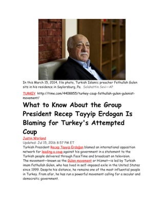 In this March 15, 2014, file photo, Turkish Islamic preacher Fethullah Gulen
sits in his residence in Saylorsburg, Pa. Selahattin Sevi—AP
TURKEY http://time.com/4408855/turkey-coup-fethullah-gulen-gulenist-
movement/
What to Know About the Group
President Recep Tayyip Erdogan Is
Blaming for Turkey's Attempted
Coup
Justin Worland
Updated: Jul 15, 2016 8:57 PM ET
Turkish President Recep Tayyip Erdoğan blamed an international opposition
network for leading a coup against his government in a statement to the
Turkish people delivered through FaceTime and broadcast on television.
The movement—known as the Gülen movement or Hizmet—is led by Turkish
imam Fethullah Gülen, who has lived in self-imposed exile in the United States
since 1999. Despite his distance, he remains one of the most influential people
in Turkey. From afar, he has run a powerful movement calling for a secular and
democratic government.
 