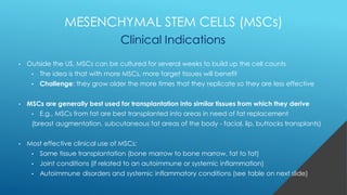 • Outside the US, MSCs can be cultured for several weeks to build up the cell counts
• The idea is that with more MSCs, more target tissues will benefit
• Challenge: they grow older the more times that they replicate so they are less effective
• MSCs are generally best used for transplantation into similar tissues from which they derive
• E.g., MSCs from fat are best transplanted into areas in need of fat replacement
(breast augmentation, subcutaneous fat areas of the body - facial, lip, buttocks transplants)
• Most effective clinical use of MSCs:
• Same tissue transplantation (bone marrow to bone marrow, fat to fat)
• Joint conditions (if related to an autoimmune or systemic inflammation)
• Autoimmune disorders and systemic inflammatory conditions (see table on next slide)
MESENCHYMAL STEM CELLS (MSCs)
Clinical Indications
 