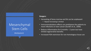 Mesenchymal
Stem Cells
Dangers:
• Harvesting of bone marrow and fat can be unpleasant
• Repeat harvesting is limited
• Immunomodulatory effects can predispose the patients to
more infections or even cancer (Sundin et al., 2006)
• Reduce inflammation for 6 months – 2 years but have
limited regenerative benefits
• Increased FDA restriction for non-homologous tissue use
(Multipotent)
 