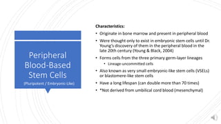 Peripheral
Blood-Based
Stem Cells
Characteristics:
• Originate in bone marrow and present in peripheral blood
• Were thought only to exist in embryonic stem cells until Dr.
Young’s discovery of them in the peripheral blood in the
late 20th century (Young & Black, 2004)
• Forms cells from the three primary germ-layer lineages
• Lineage-uncommitted cells
• Also known as very small embryonic-like stem cells (VSELs)
or blastomere-like stem cells
• Have a long lifespan (can double more than 70 times)
• *Not derived from umbilical cord blood (mesenchymal)
(Pluripotent / Embryonic-Like)
 