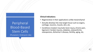 Peripheral
Blood-Based
Stem Cells
Clinical indications:
• Regenerative in their applications unlike mesenchymal
• Actually develop into new target tissue such as organs,
cartilage, neurons, muscle, skin, etc.
• Conditions treated: traumatic brain injury, chronic pain,
ligament / tendon injuries, diabetes, osteoarthritis,
osteoporosis, Alzheimer’s disease, fertility, aging, etc.
(Pluripotent / Embryonic-Like)
 