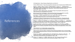 References
Cell Applications. https://www.cellapplications.com/stem-0
Cellular Differentiation. http://oerpub.github.io/epubjs-demo-book/content/m46036.xhtml
Kunter, U., Rong, S., Boor, P., Eitner, F., Müller-Newen, G., Djuric, Z., ... & Milovanceva-
Popovska, M. (2007). Mesenchymal stem cells prevent progressive experimental renal failure
but maldifferentiate into glomerular adipocytes. Journal of the American Society of
Nephrology, 18(6), 1754-1764.
MacCord, K. (2012). Mesenchyme. The Embryo Project Encyclopedia. Retrieved from
https://embryo.asu.edu/pages/mesenchyme
Mesenchymal Stem Cell Reagents. Retrieved from http://www.sigmaaldrich.com/life-
science/cell-biology/cell-biology-products.html?TablePage=22692887
Murnaghan, I. (2016). Multipotent stem cells. Explore Stem Cells. Retrieved from
http://www.explorestemcells.co.uk/multipotentstemcells.html
Parekkadan B, Milwid JM. Mesenchymal Stem Cells as Therapeutics. Annual review of
biomedical engineering. 2010;12:87-117. doi:10.1146/annurev-bioeng-070909-105309.
Stout, C. L., Ashley, D. W., Morgan, J. H., Long, G. F., Collins, J. A., Limnios, J. I., ... & Young, H.
E. (2007). Primitive stem cells residing in the skeletal muscle of adult pigs are mobilized into
the peripheral blood after trauma. The American Surgeon, 73(11), 1106-1110.
Sundin, M., Örvell, C., Rasmusson, I., Sundberg, B., Ringden, O., & Le Blanc, K. (2006).
Mesenchymal stem cells are susceptible to human herpesviruses, but viral DNA cannot be
detected in the healthy seropositive individual. Bone marrow transplantation, 37(11), 1051-
1059.
Tithon Biotech (n.d.). Minutevideo retrieved from
http://mv.pac.io/post/55b2e2b41e1818650cc7b872
Tithon Human Sciences (2015). Peripheral blood derived pluripotent stem cell technology.
Rhttp://aspenintegrativemedicine.com/wp-content/uploads/Tithon-Human-Sciences-Ortho-
Case-Study.pdf
Young, H. E., Duplaa, C., Romero-Ramos, M., Chesselet, M. F., Vourc'h, P., Yost, M. J., ... &
Tamura-Ninomiya, S. (2004). Adult reserve stem cells and their potential for tissue
engineering. Cell biochemistry and biophysics, 40(1), 1-80.
Young, H. E., & Black, A. C. (2004). Adult stem cells. The Anatomical Record Part A:
Discoveries in Molecular, Cellular, and Evolutionary Biology, 276(1), 75-102.
 