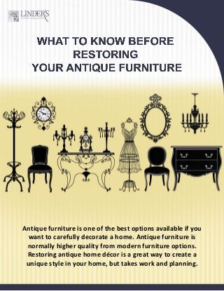 Antique furniture is one of the best options available if you
want to carefully decorate a home. Antique furniture is
normally higher quality from modern furniture options.
Restoring antique home décor is a great way to create a
unique style in your home, but takes work and planning.
 