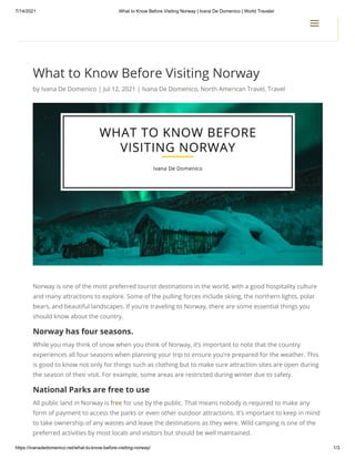 7/14/2021 What to Know Before Visiting Norway | Ivana De Domenico | World Traveler
https://ivanadedomenico.net/what-to-know-before-visiting-norway/ 1/3
What to Know Before Visiting Norway
by Ivana De Domenico | Jul 12, 2021 | Ivana De Domenico, North American Travel, Travel
Norway is one of the most preferred tourist destinations in the world, with a good hospitality culture
and many attractions to explore. Some of the pulling forces include skiing, the northern lights, polar
bears, and beautiful landscapes. If you’re traveling to Norway, there are some essential things you
should know about the country.
Norway has four seasons.
While you may think of snow when you think of Norway, it’s important to note that the country
experiences all four seasons when planning your trip to ensure you’re prepared for the weather. This
is good to know not only for things such as clothing but to make sure attraction sites are open during
the season of their visit. For example, some areas are restricted during winter due to safety.
National Parks are free to use
All public land in Norway is free for use by the public. That means nobody is required to make any
form of payment to access the parks or even other outdoor attractions. It’s important to keep in mind
to take ownership of any wastes and leave the destinations as they were. Wild camping is one of the
preferred activities by most locals and visitors but should be well maintained.
a
a
 