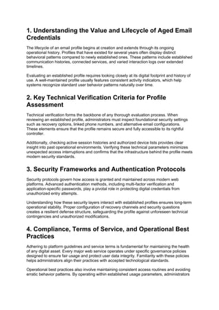 1. Understanding the Value and Lifecycle of Aged Email
Credentials
The lifecycle of an email profile begins at creation and extends through its ongoing
operational history. Profiles that have existed for several years often display distinct
behavioral patterns compared to newly established ones. These patterns include established
communication histories, connected services, and varied interaction logs over extended
timelines.
Evaluating an established profile requires looking closely at its digital footprint and history of
use. A well-maintained profile usually features consistent activity indicators, which help
systems recognize standard user behavior patterns naturally over time.
2. Key Technical Verification Criteria for Profile
Assessment
Technical verification forms the backbone of any thorough evaluation process. When
reviewing an established profile, administrators must inspect foundational security settings
such as recovery options, linked phone numbers, and alternative email configurations.
These elements ensure that the profile remains secure and fully accessible to its rightful
controller.
Additionally, checking active session histories and authorized device lists provides clear
insight into past operational environments. Verifying these technical parameters minimizes
unexpected access interruptions and confirms that the infrastructure behind the profile meets
modern security standards.
3. Security Frameworks and Authentication Protocols
Security protocols govern how access is granted and maintained across modern web
platforms. Advanced authentication methods, including multi-factor verification and
application-specific passwords, play a pivotal role in protecting digital credentials from
unauthorized entry attempts.
Understanding how these security layers interact with established profiles ensures long-term
operational stability. Proper configuration of recovery channels and security questions
creates a resilient defense structure, safeguarding the profile against unforeseen technical
contingencies and unauthorized modifications.
4. Compliance, Terms of Service, and Operational Best
Practices
Adhering to platform guidelines and service terms is fundamental for maintaining the health
of any digital asset. Every major web service operates under specific governance policies
designed to ensure fair usage and protect user data integrity. Familiarity with these policies
helps administrators align their practices with accepted technological standards.
Operational best practices also involve maintaining consistent access routines and avoiding
erratic behavior patterns. By operating within established usage parameters, administrators
 